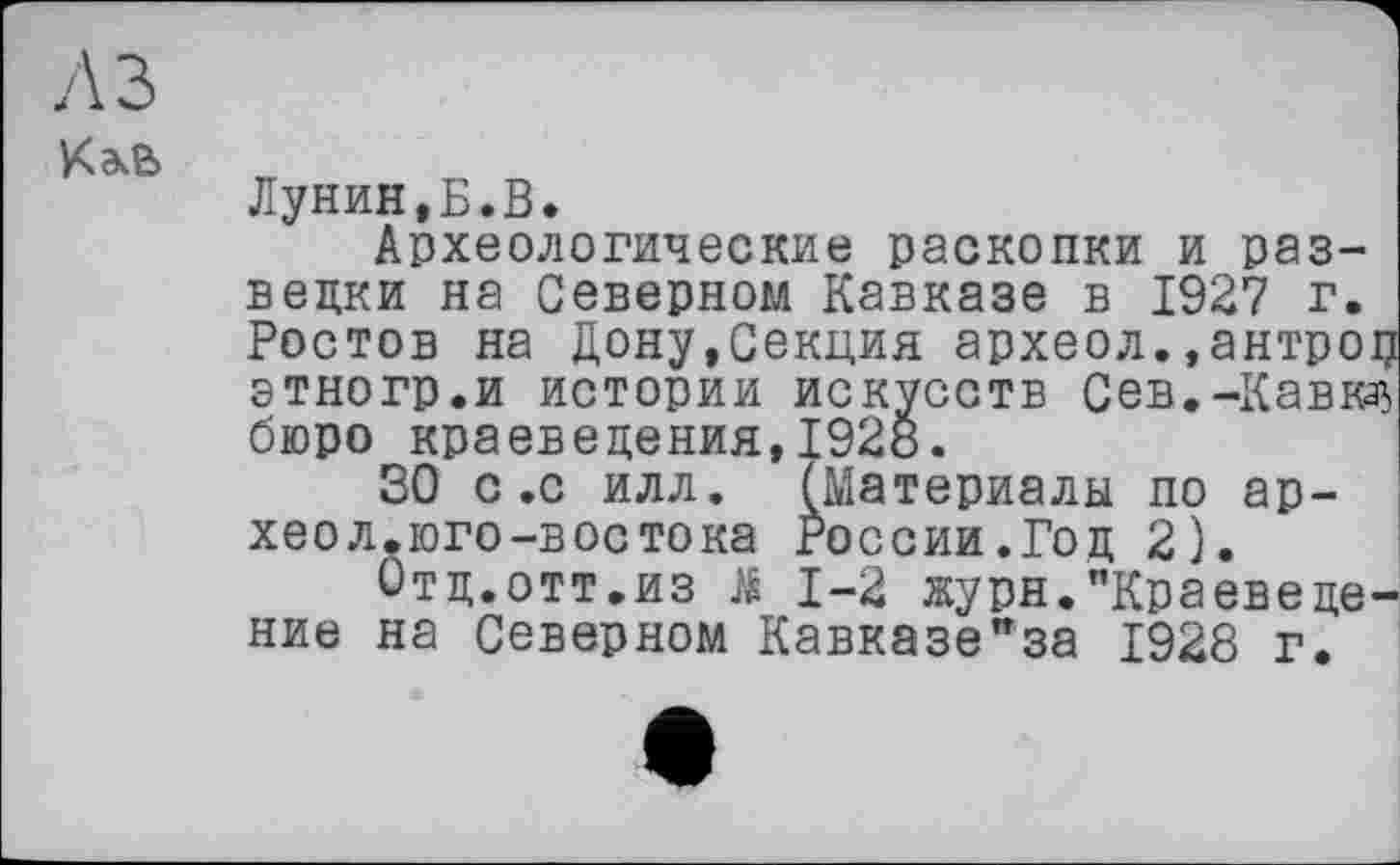 ﻿л з
Лунин,Ь.В.
Археологические раскопки и разведки на Северном Кавказе в 1927 г. Ростов на Дону,Секция археол.»антроџ этногр.и истории искусств Сев,-Кавказ бюро краеведения,1928.
SO с .с илл. (Материалы по ар-хеол.юго-востока России.Год 2).
Отд.отт,из Ji 1-2 журн."Краеведение на Северном Кавказе"за 1928 г.